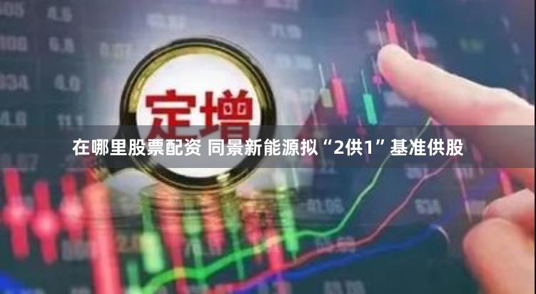 在哪里股票配资 同景新能源拟“2供1”基准供股