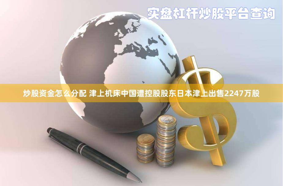 炒股资金怎么分配 津上机床中国遭控股股东日本津上出售2247万股