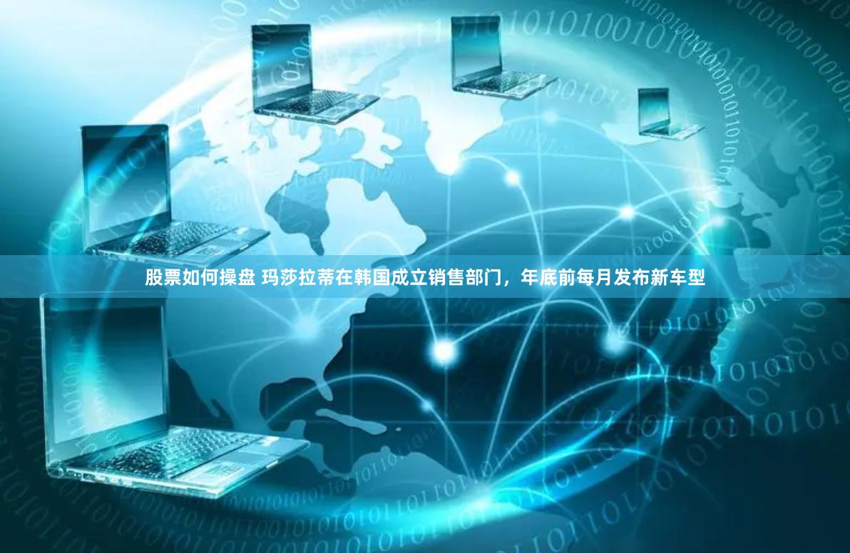 股票如何操盘 玛莎拉蒂在韩国成立销售部门，年底前每月发布新车型