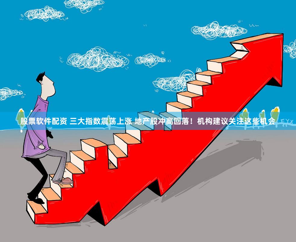 股票软件配资 三大指数震荡上涨 地产股冲高回落！机构建议关注这些机会