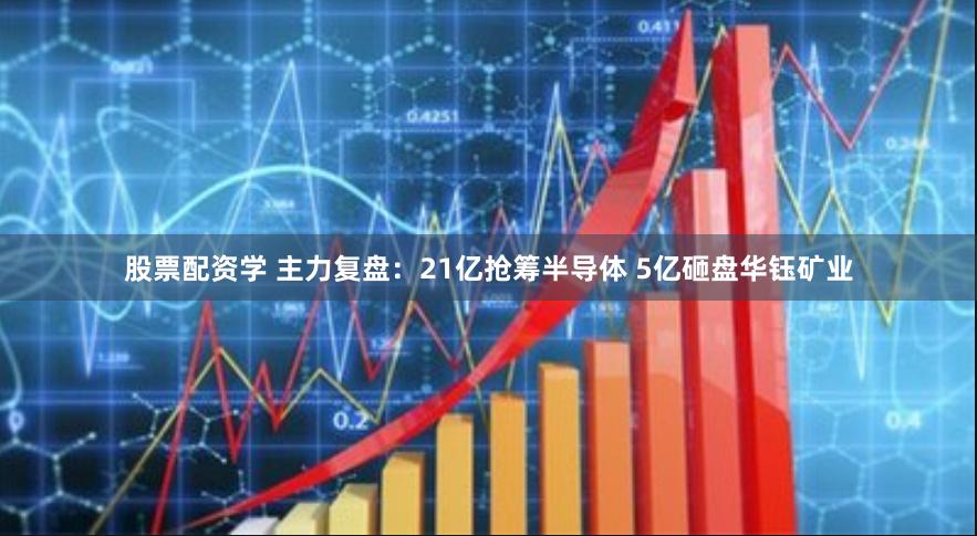 股票配资学 主力复盘：21亿抢筹半导体 5亿砸盘华钰矿业