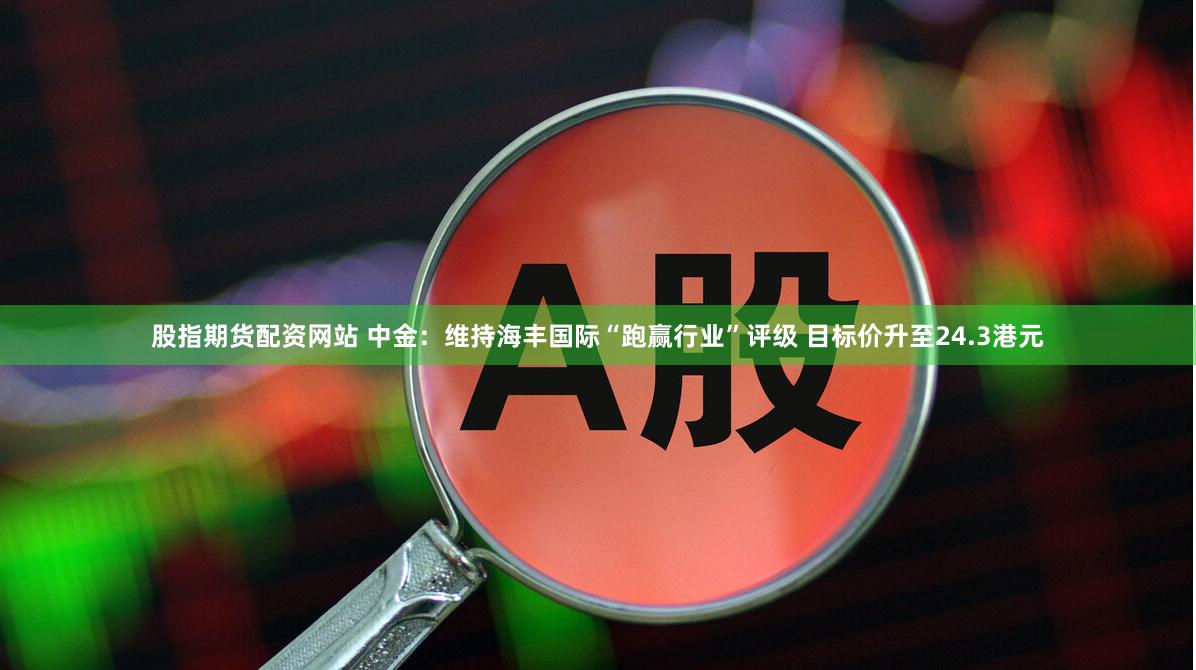 股指期货配资网站 中金：维持海丰国际“跑赢行业”评级 目标价升至24.3港元