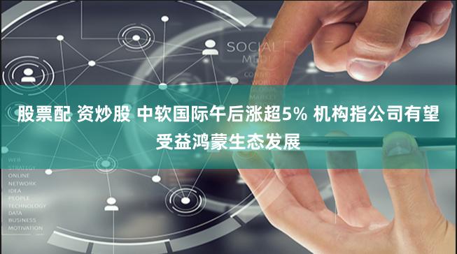 股票配 资炒股 中软国际午后涨超5% 机构指公司有望受益鸿蒙生态发展