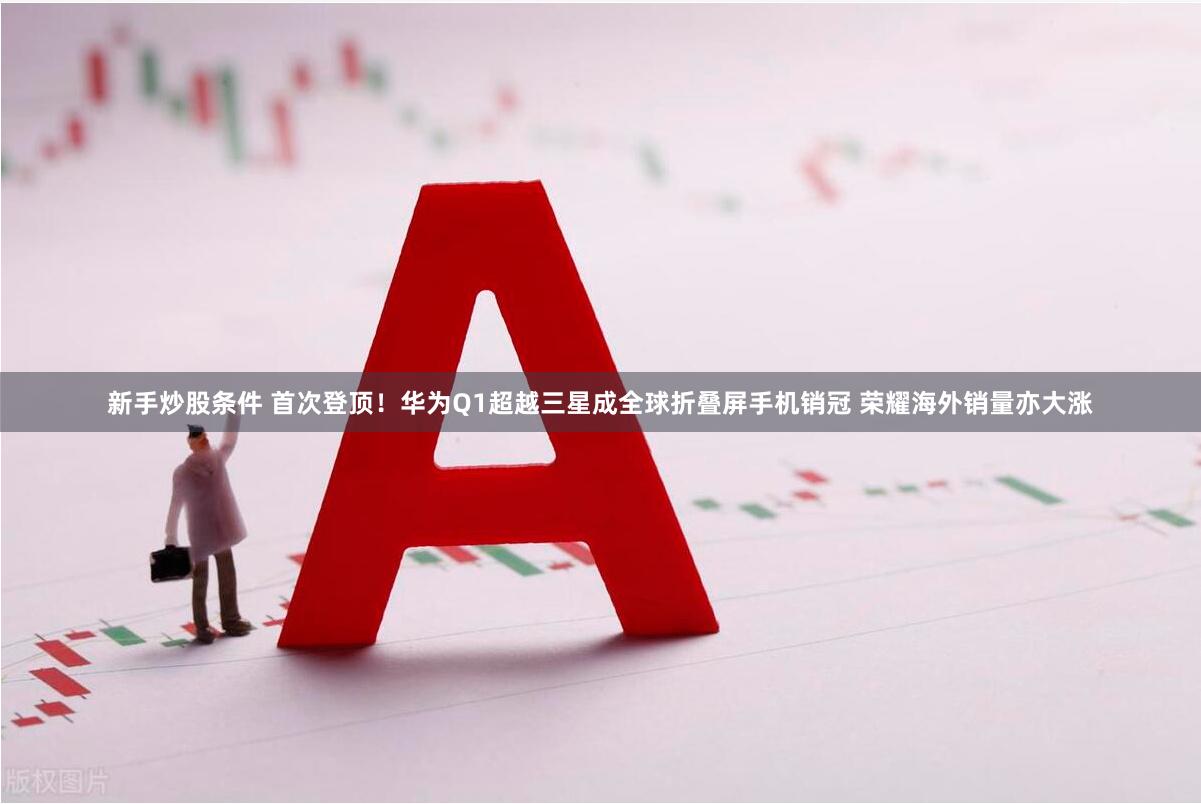新手炒股条件 首次登顶！华为Q1超越三星成全球折叠屏手机销冠 荣耀海外销量亦大涨