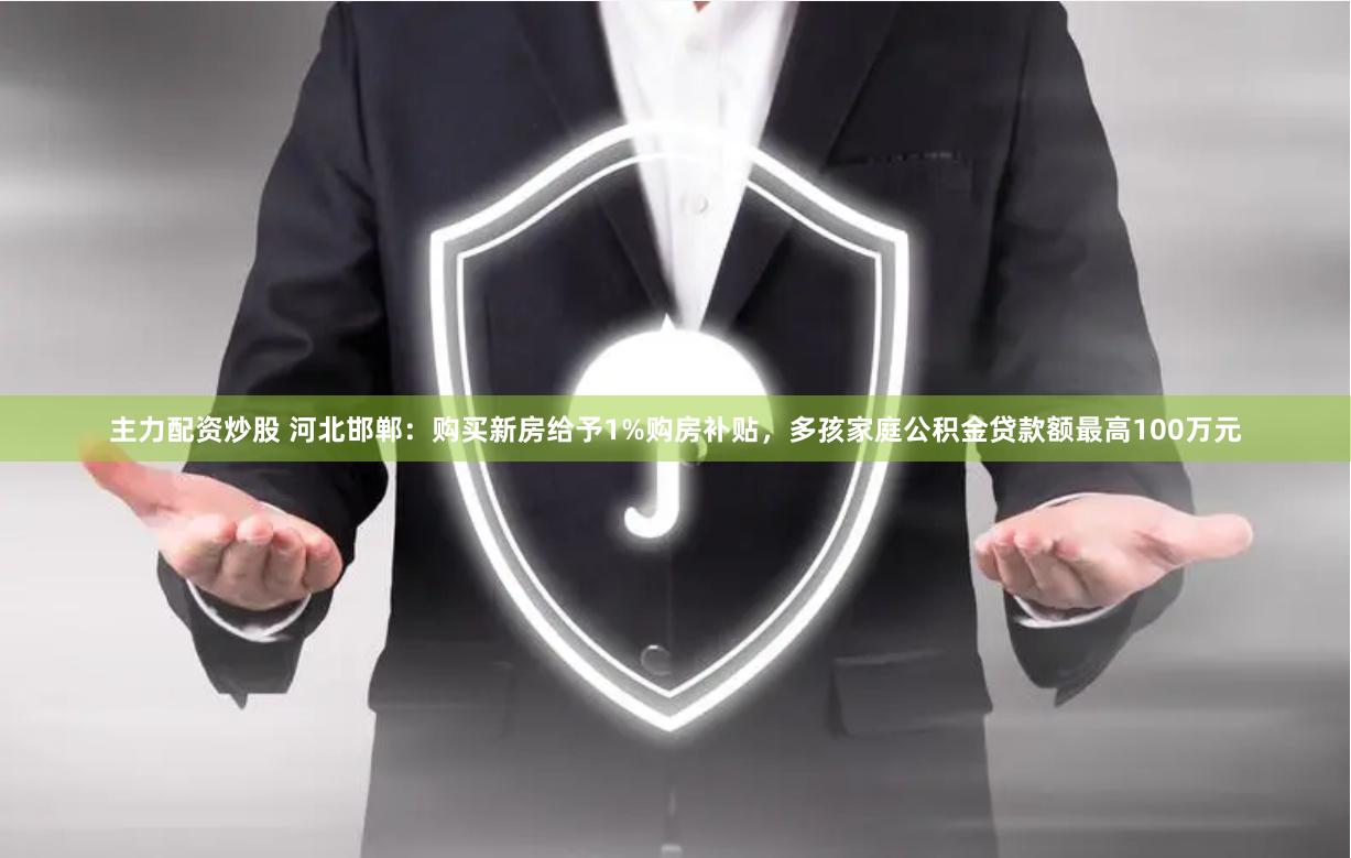 主力配资炒股 河北邯郸：购买新房给予1%购房补贴，多孩家庭公积金贷款额最高100万元