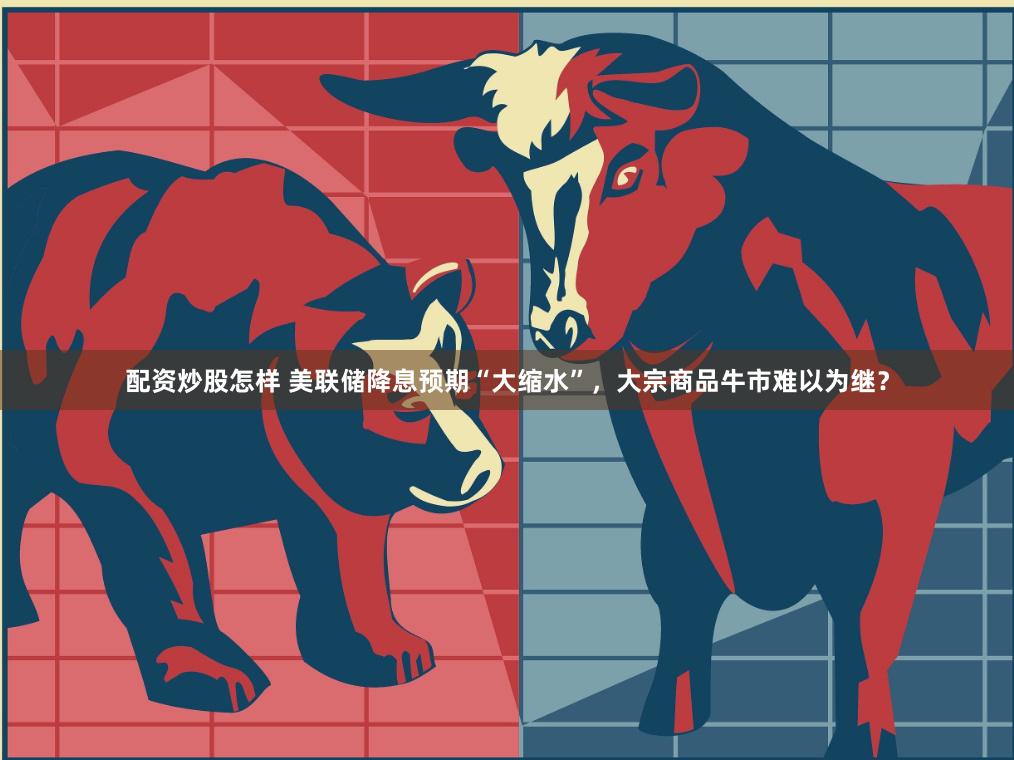 配资炒股怎样 美联储降息预期“大缩水”，大宗商品牛市难以为继？