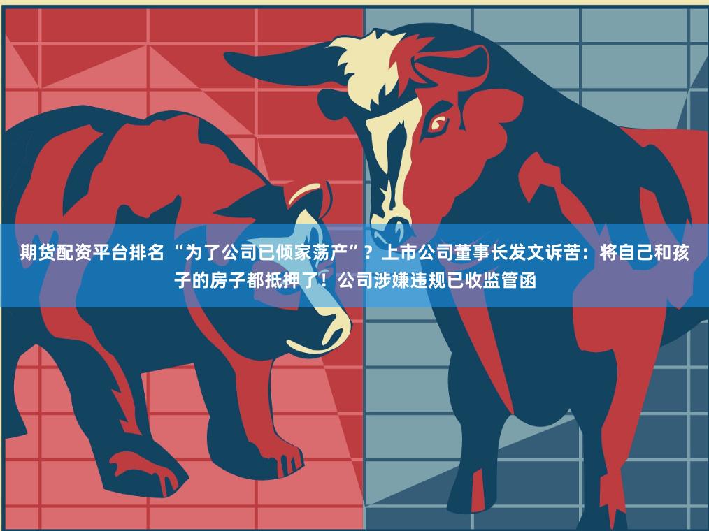 期货配资平台排名 “为了公司已倾家荡产”？上市公司董事长发文诉苦：将自己和孩子的房子都抵押了！公司涉嫌违规已收监管函