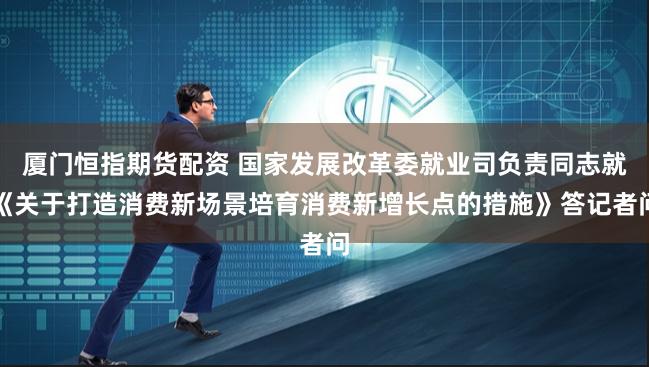 厦门恒指期货配资 国家发展改革委就业司负责同志就《关于打造消费新场景培育消费新增长点的措施》答记者问