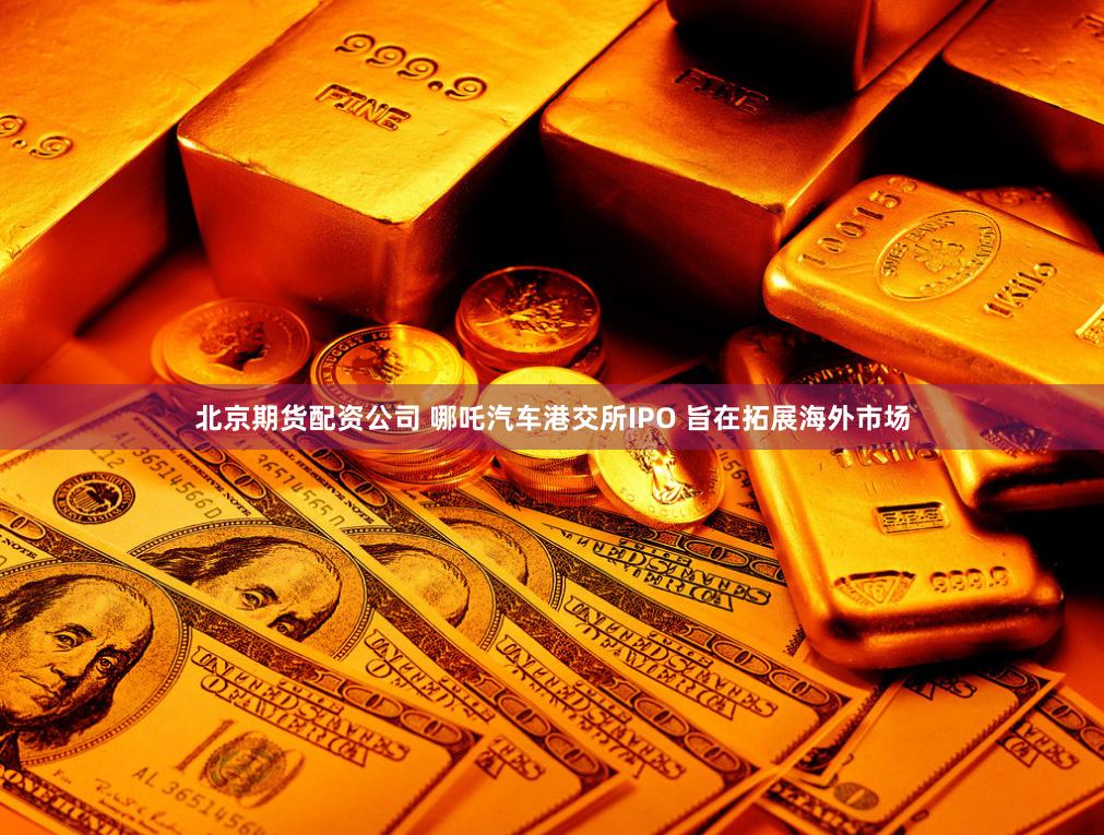 北京期货配资公司 哪吒汽车港交所IPO 旨在拓展海外市场