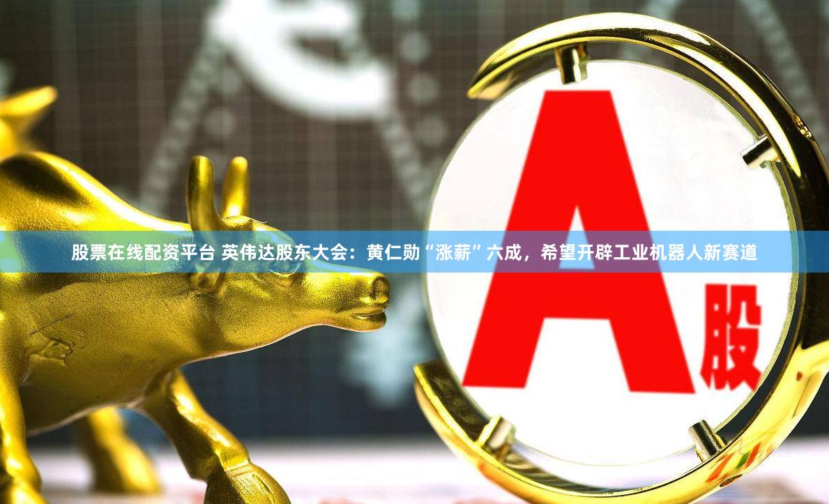 股票在线配资平台 英伟达股东大会：黄仁勋“涨薪”六成，希望开辟工业机器人新赛道