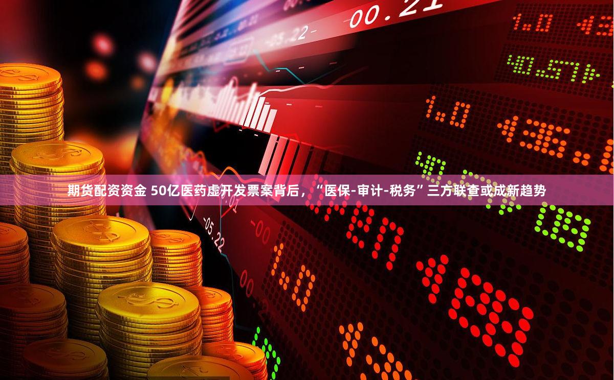 期货配资资金 50亿医药虚开发票案背后，“医保-审计-税务”三方联查或成新趋势
