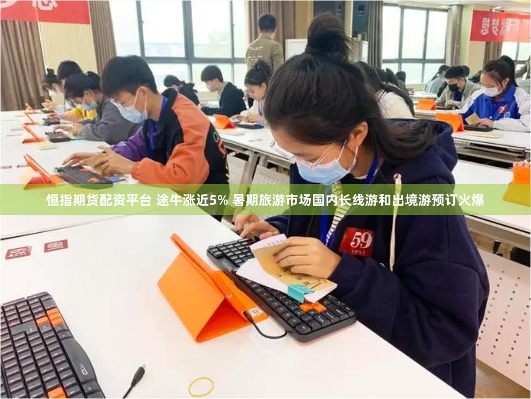 恒指期货配资平台 途牛涨近5% 暑期旅游市场国内长线游和出境游预订火爆