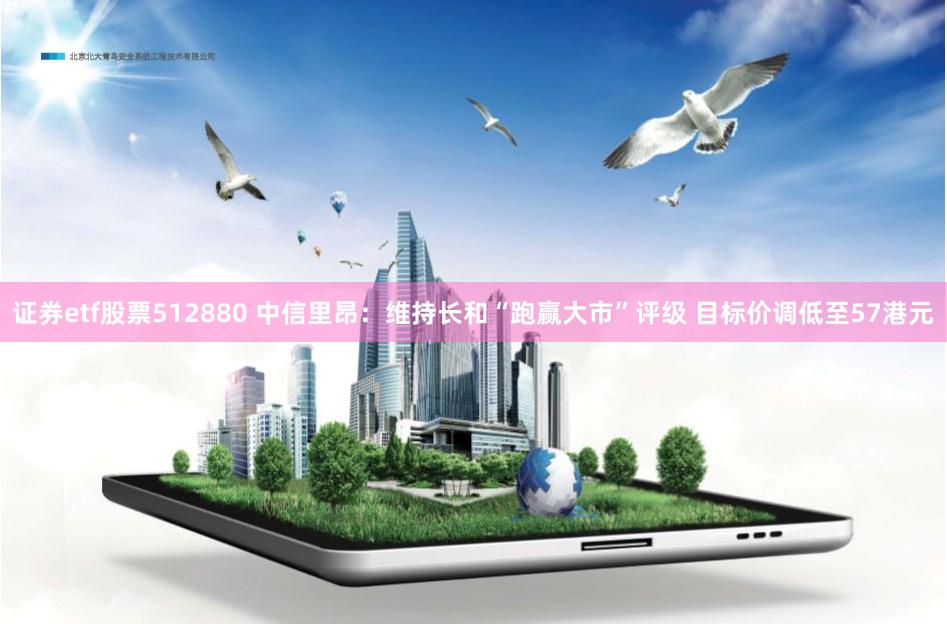 证券etf股票512880 中信里昂：维持长和“跑赢大市”评级 目标价调低至57港元