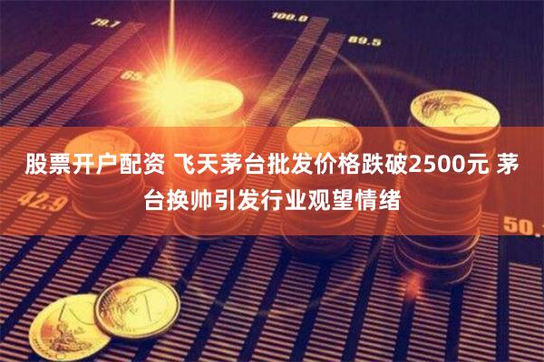 股票开户配资 飞天茅台批发价格跌破2500元 茅台换帅引发行业观望情绪