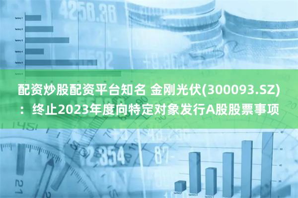 配资炒股配资平台知名 金刚光伏(300093.SZ)：终止2023年度向特定对象发行A股股票事项