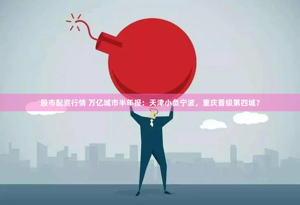 股市配资行情 万亿城市半年报：天津小负宁波，重庆晋级第四城？