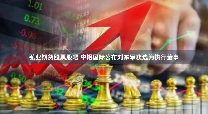 弘业期货股票股吧 中铝国际公布刘东军获选为执行董事