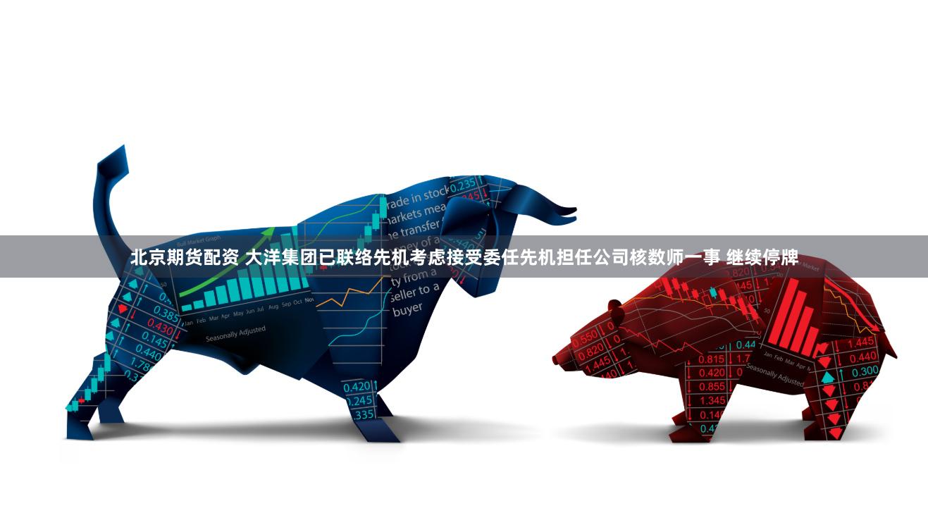 北京期货配资 大洋集团已联络先机考虑接受委任先机担任公司核数师一事 继续停牌