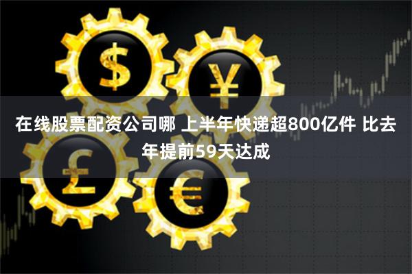 在线股票配资公司哪 上半年快递超800亿件 比去年提前59天达成