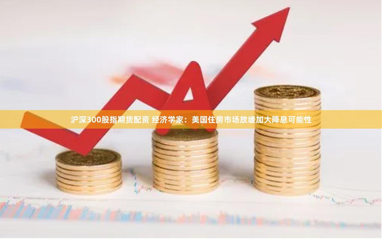 沪深300股指期货配资 经济学家：美国住房市场放缓加大降息可能性