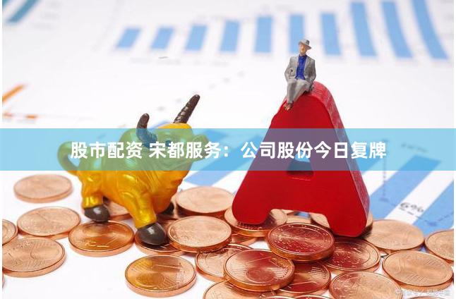 股市配资 宋都服务：公司股份今日复牌