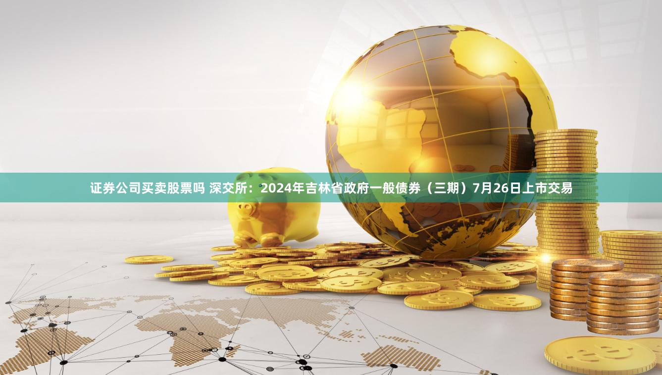 证券公司买卖股票吗 深交所：2024年吉林省政府一般债券（三期）7月26日上市交易