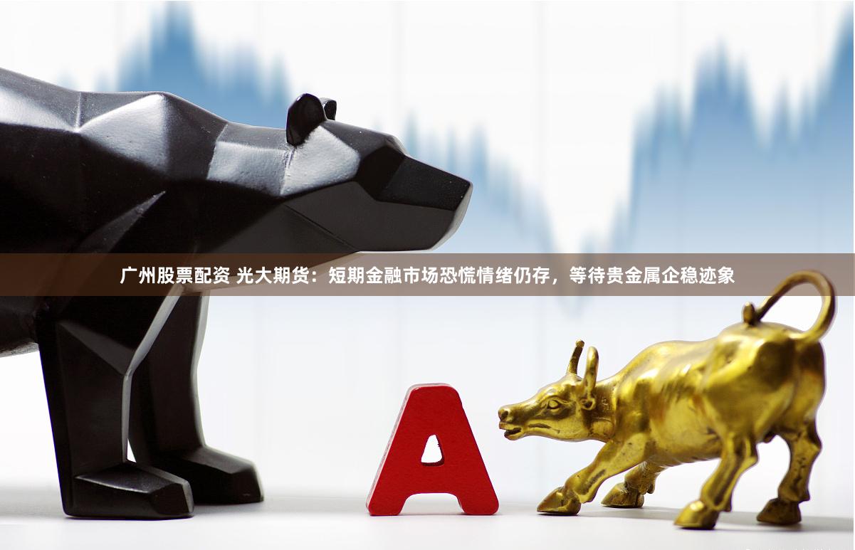 广州股票配资 光大期货:短期金融市场恐慌情绪仍存,等待贵金属企稳迹象