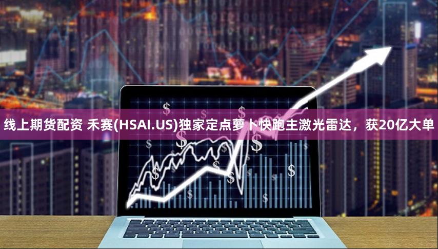线上期货配资 禾赛(HSAI.US)独家定点萝卜快跑主激光雷达，获20亿大单
