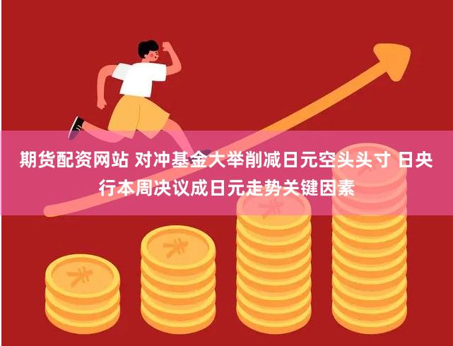 期货配资网站 对冲基金大举削减日元空头头寸 日央行本周决议成日元走势关键因素