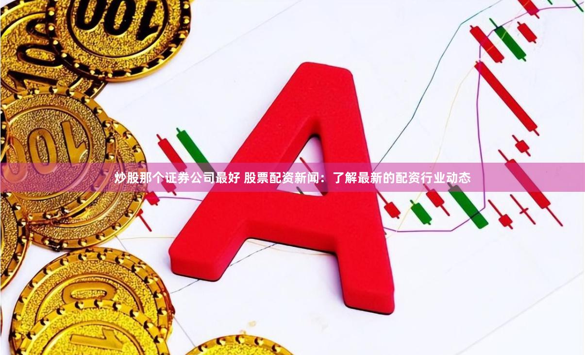 炒股那个证券公司最好 股票配资新闻：了解最新的配资行业动态