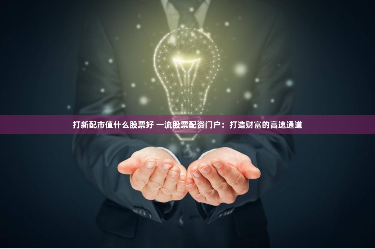 打新配市值什么股票好 一流股票配资门户：打造财富的高速通道