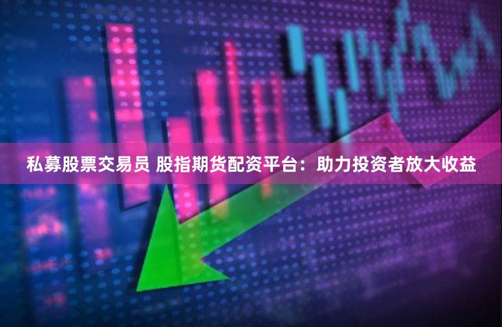 私募股票交易员 股指期货配资平台:助力投资者放大收益