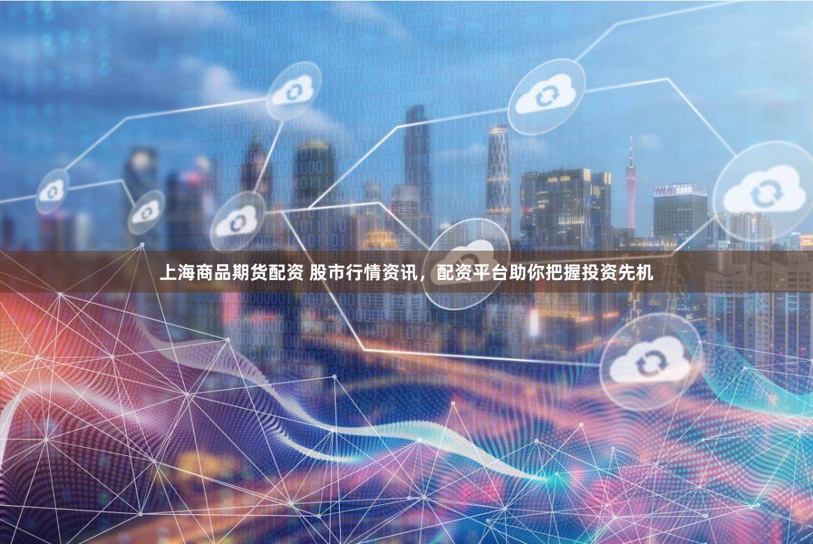 上海商品期货配资 股市行情资讯，配资平台助你把握投资先机