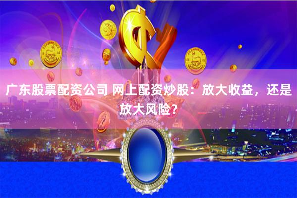 广东股票配资公司 网上配资炒股：放大收益，还是放大风险？