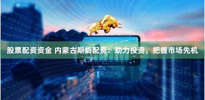 股票配资资金 内蒙古期货配资:助力投资,把握市场先机