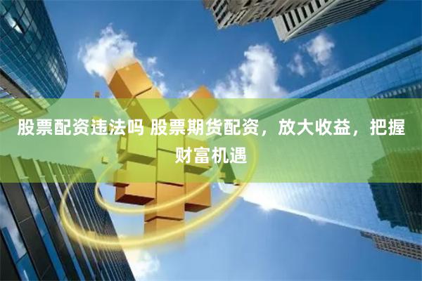 股票配资违法吗 股票期货配资，放大收益，把握财富机遇