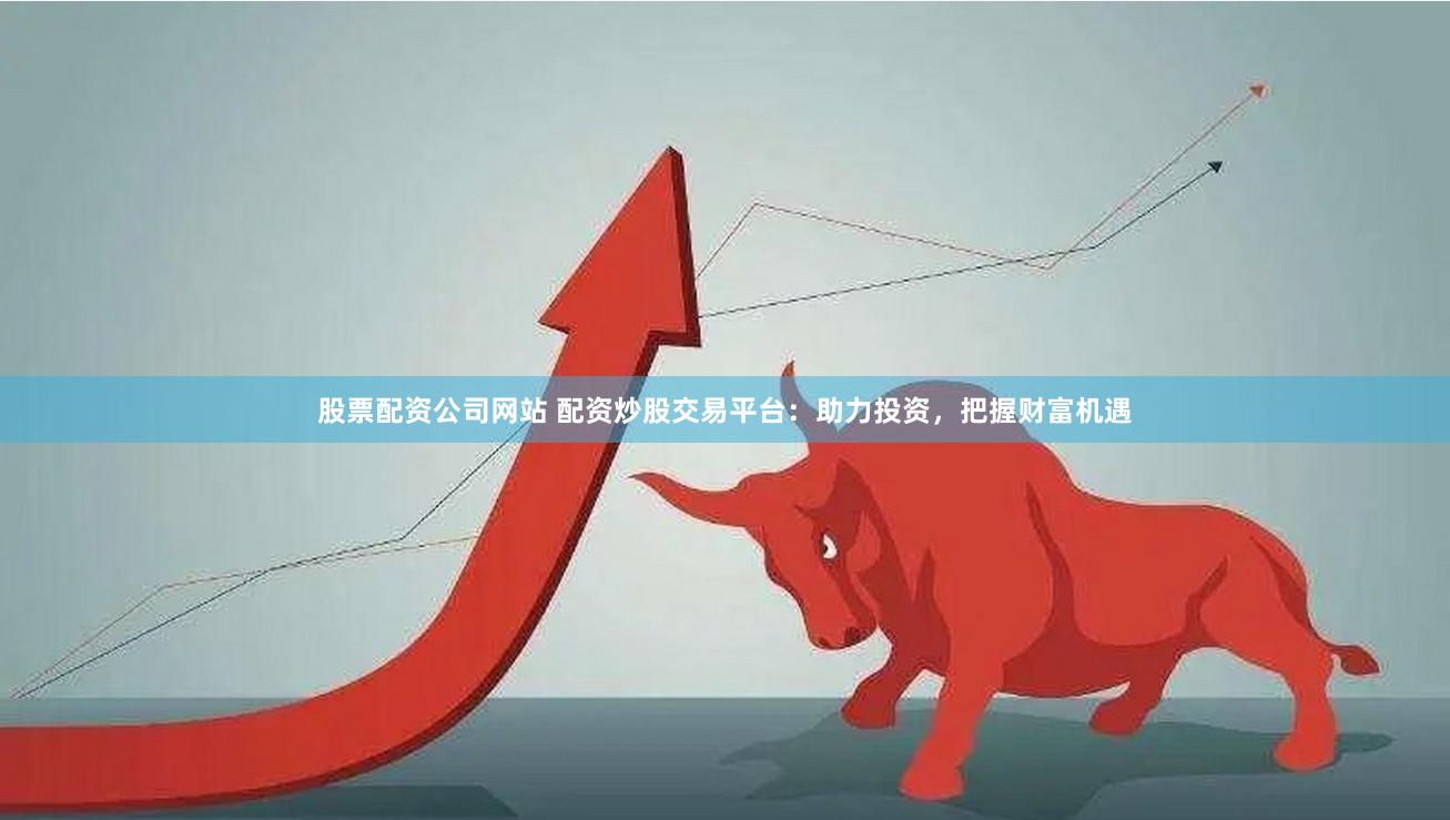 股票配资公司网站 配资炒股交易平台：助力投资，把握财富机遇