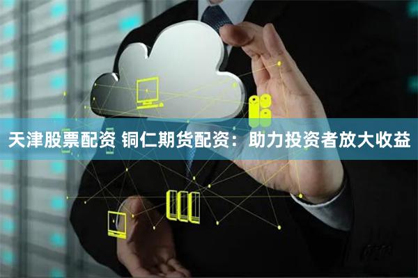 天津股票配资 铜仁期货配资：助力投资者放大收益