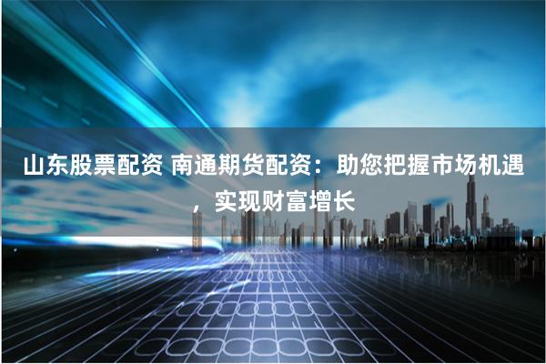 山东股票配资 南通期货配资：助您把握市场机遇，实现财富增长