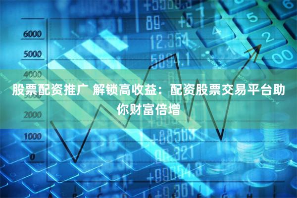 股票配资推广 解锁高收益:配资股票交易平台助你财富倍增