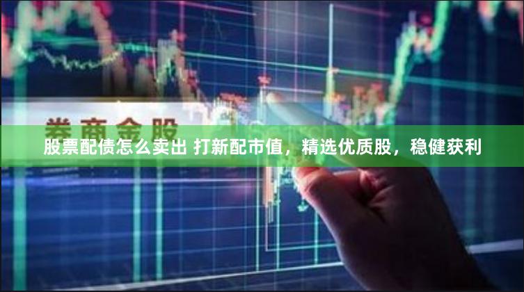 股票配债怎么卖出 打新配市值，精选优质股，稳健获利