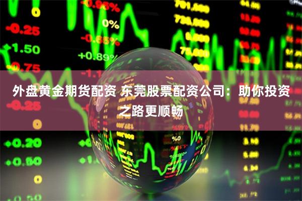 外盘黄金期货配资 东莞股票配资公司：助你投资之路更顺畅