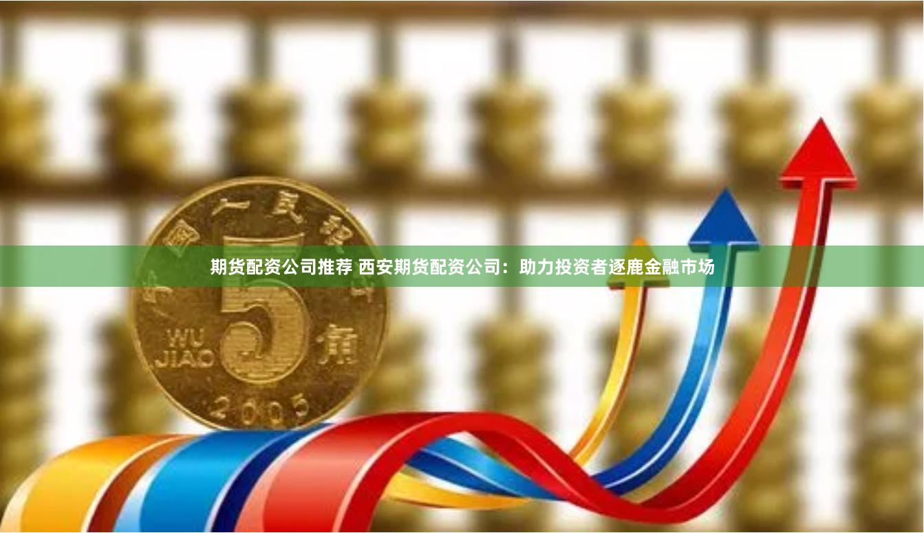 期货配资公司推荐 西安期货配资公司：助力投资者逐鹿金融市场