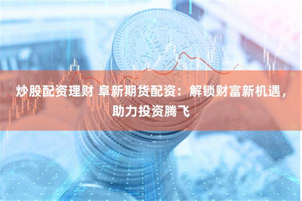 炒股配资理财 阜新期货配资：解锁财富新机遇，助力投资腾飞