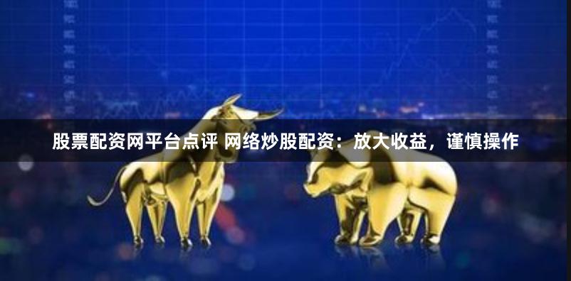 股票配资网平台点评 网络炒股配资：放大收益，谨慎操作