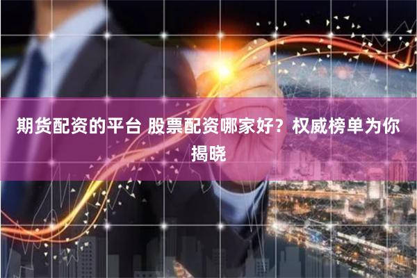 期货配资的平台 股票配资哪家好？权威榜单为你揭晓