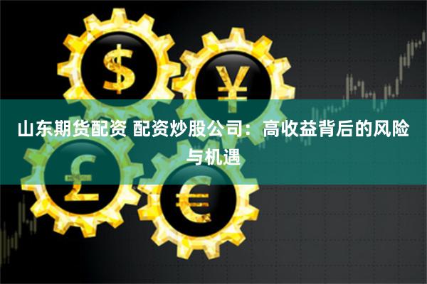 山东期货配资 配资炒股公司：高收益背后的风险与机遇