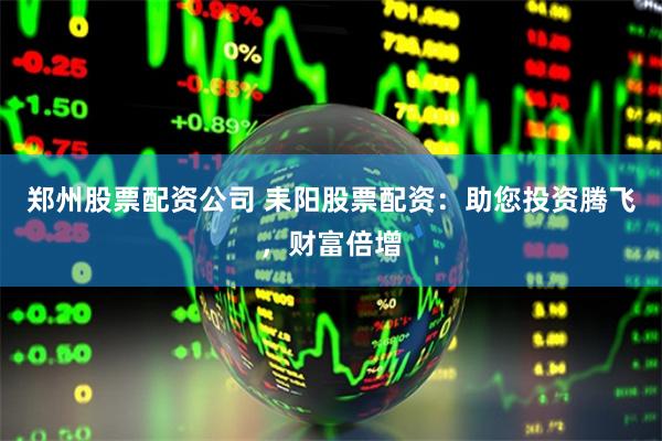 郑州股票配资公司 耒阳股票配资：助您投资腾飞，财富倍增