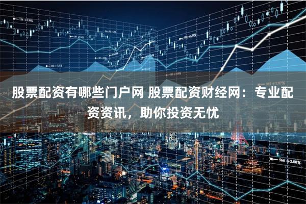 股票配资有哪些门户网 股票配资财经网：专业配资资讯，助你投资无忧