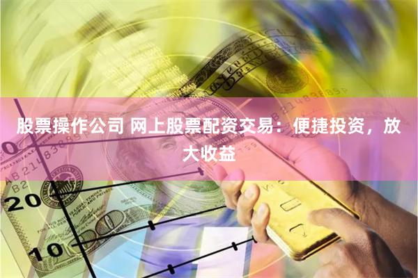 股票操作公司 网上股票配资交易：便捷投资，放大收益